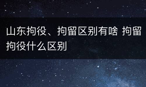 山东拘役、拘留区别有啥 拘留拘役什么区别