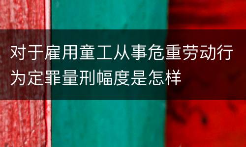 对于雇用童工从事危重劳动行为定罪量刑幅度是怎样