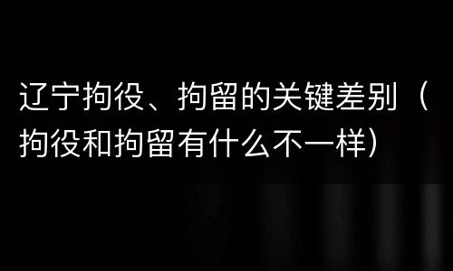 辽宁拘役、拘留的关键差别（拘役和拘留有什么不一样）