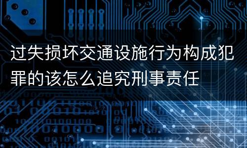 过失损坏交通设施行为构成犯罪的该怎么追究刑事责任