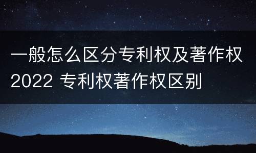 一般怎么区分专利权及著作权2022 专利权著作权区别