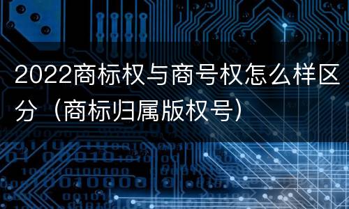 2022商标权与商号权怎么样区分（商标归属版权号）