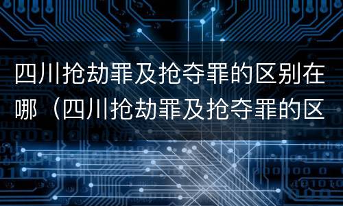 四川抢劫罪及抢夺罪的区别在哪（四川抢劫罪及抢夺罪的区别在哪儿）