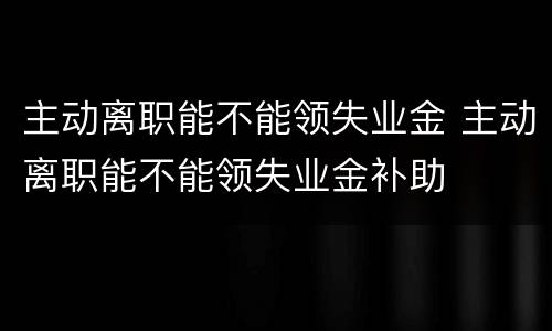 主动离职能不能领失业金 主动离职能不能领失业金补助