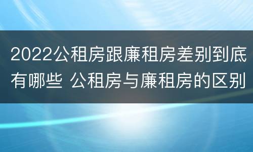 2022公租房跟廉租房差别到底有哪些 公租房与廉租房的区别都在此,别再搞错了!