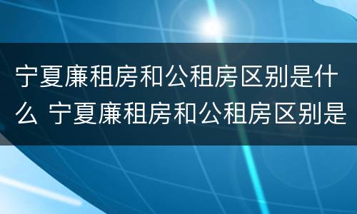 宁夏廉租房和公租房区别是什么 宁夏廉租房和公租房区别是什么样的