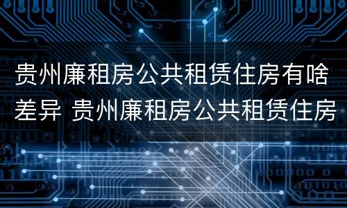 贵州廉租房公共租赁住房有啥差异 贵州廉租房公共租赁住房有啥差异吗