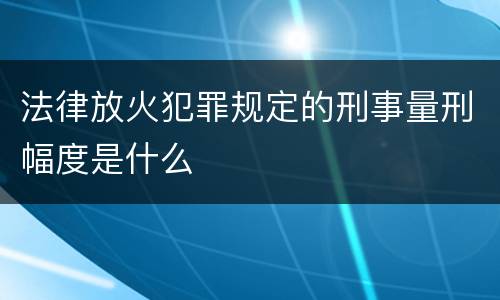 法律放火犯罪规定的刑事量刑幅度是什么