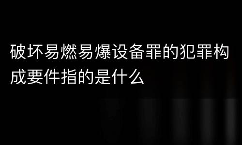 破坏易燃易爆设备罪的犯罪构成要件指的是什么