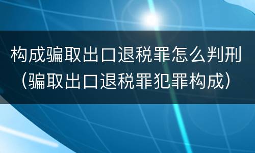 构成骗取出口退税罪怎么判刑（骗取出口退税罪犯罪构成）