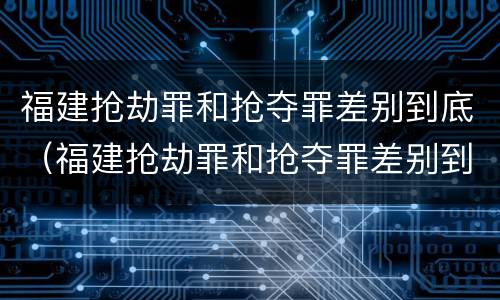 福建抢劫罪和抢夺罪差别到底（福建抢劫罪和抢夺罪差别到底多大）