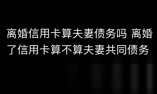 离婚信用卡算夫妻债务吗 离婚了信用卡算不算夫妻共同债务