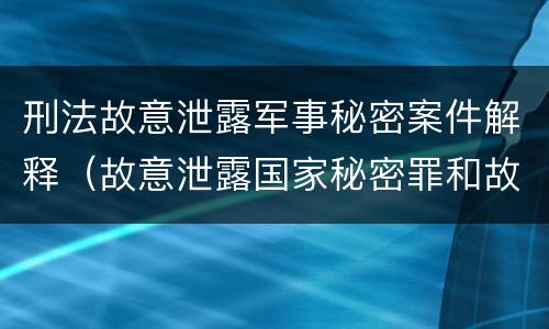 刑法故意泄露军事秘密案件解释（故意泄露国家秘密罪和故意泄露军事秘密罪）