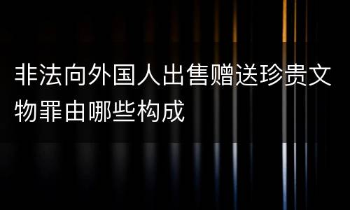 非法向外国人出售赠送珍贵文物罪由哪些构成