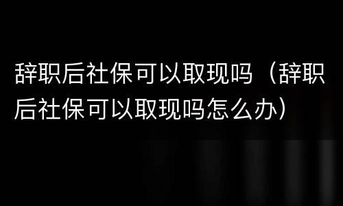 辞职后社保可以取现吗（辞职后社保可以取现吗怎么办）