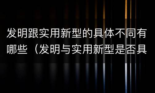 发明跟实用新型的具体不同有哪些（发明与实用新型是否具有实用性）