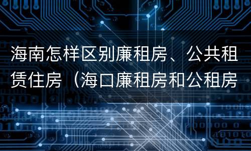 海南怎样区别廉租房、公共租赁住房（海口廉租房和公租房的区别）