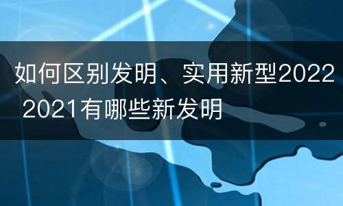 如何区别发明、实用新型2022 2021有哪些新发明