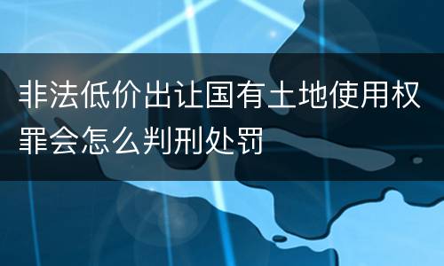 非法低价出让国有土地使用权罪会怎么判刑处罚