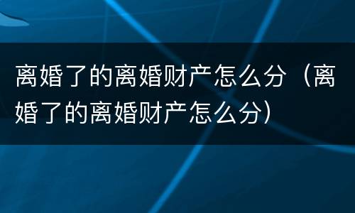 离婚了的离婚财产怎么分（离婚了的离婚财产怎么分）