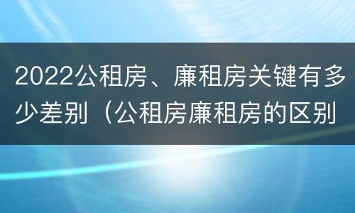 2022公租房、廉租房关键有多少差别（公租房廉租房的区别有哪些）