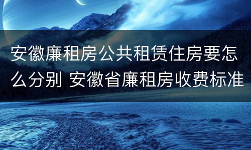 安徽廉租房公共租赁住房要怎么分别 安徽省廉租房收费标准