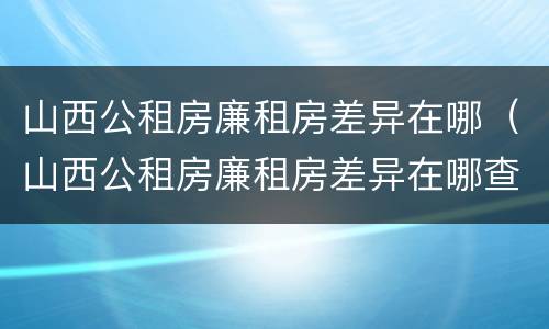 山西公租房廉租房差异在哪（山西公租房廉租房差异在哪查）