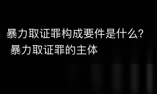 暴力取证罪构成要件是什么？ 暴力取证罪的主体