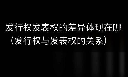 发行权发表权的差异体现在哪（发行权与发表权的关系）