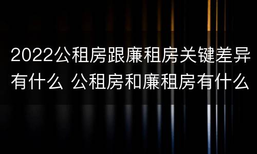 2022公租房跟廉租房关键差异有什么 公租房和廉租房有什么区别,哪个更好点