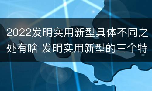 2022发明实用新型具体不同之处有啥 发明实用新型的三个特点