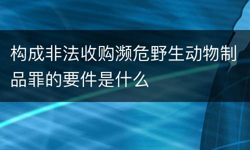 构成非法收购濒危野生动物制品罪的要件是什么