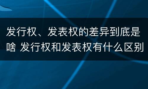 发行权、发表权的差异到底是啥 发行权和发表权有什么区别