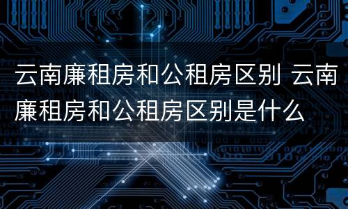 云南廉租房和公租房区别 云南廉租房和公租房区别是什么