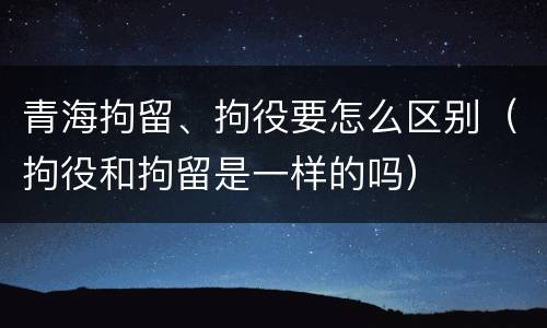 青海拘留、拘役要怎么区别（拘役和拘留是一样的吗）