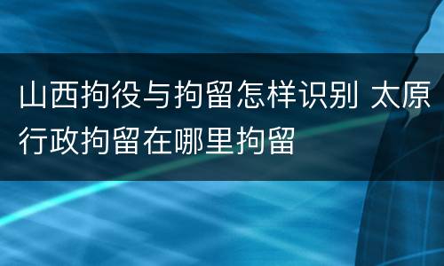 山西拘役与拘留怎样识别 太原行政拘留在哪里拘留