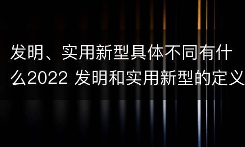 发明、实用新型具体不同有什么2022 发明和实用新型的定义