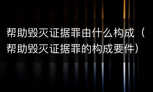 帮助毁灭证据罪由什么构成（帮助毁灭证据罪的构成要件）