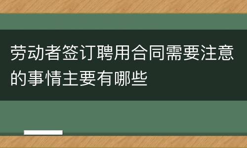 劳动者签订聘用合同需要注意的事情主要有哪些