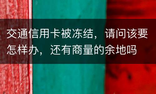 交通信用卡被冻结，请问该要怎样办，还有商量的余地吗