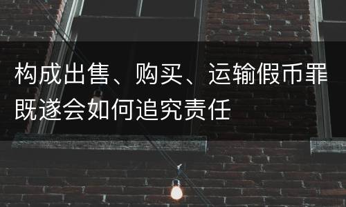 构成出售、购买、运输假币罪既遂会如何追究责任