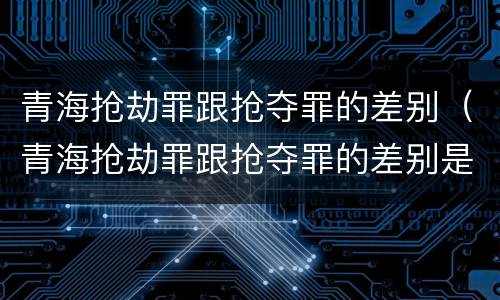 青海抢劫罪跟抢夺罪的差别（青海抢劫罪跟抢夺罪的差别是什么）