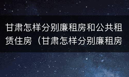 甘肃怎样分别廉租房和公共租赁住房（甘肃怎样分别廉租房和公共租赁住房呢）