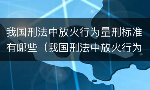 我国刑法中放火行为量刑标准有哪些（我国刑法中放火行为量刑标准有哪些规定）