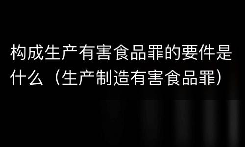 构成生产有害食品罪的要件是什么（生产制造有害食品罪）