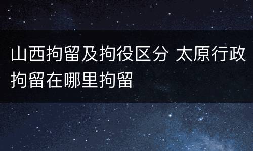 山西拘留及拘役区分 太原行政拘留在哪里拘留