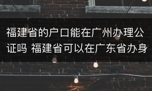 福建省的户口能在广州办理公证吗 福建省可以在广东省办身份证