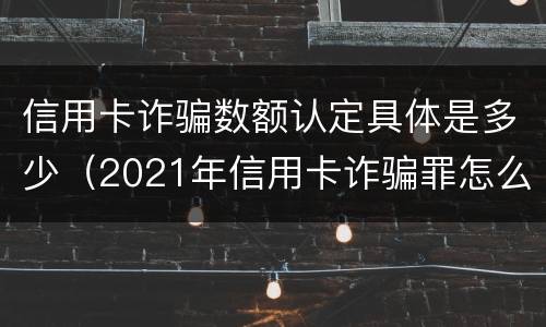 信用卡诈骗数额认定具体是多少（2021年信用卡诈骗罪怎么认定）