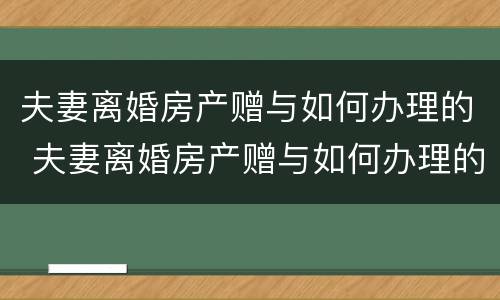 夫妻离婚房产赠与如何办理的 夫妻离婚房产赠与如何办理的证明