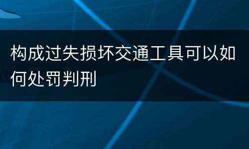 构成过失损坏交通工具可以如何处罚判刑